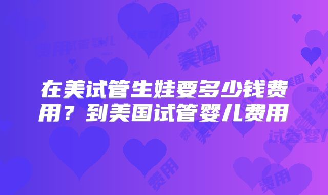 在美试管生娃要多少钱费用？到美国试管婴儿费用