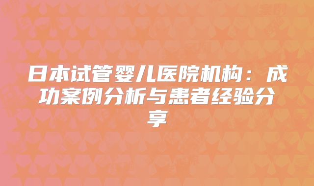 日本试管婴儿医院机构：成功案例分析与患者经验分享
