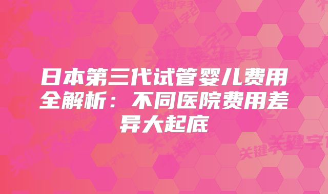 日本第三代试管婴儿费用全解析:不同医院费用差异大起底