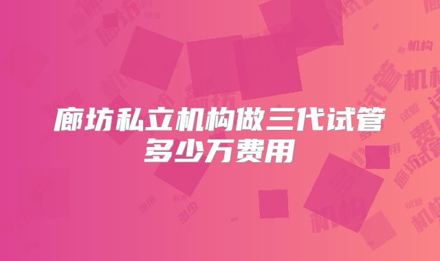 廊坊私立机构做三代试管多少万费用