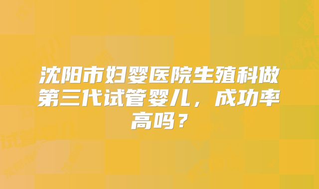 沈阳市妇婴医院生殖科做第三代试管婴儿，成功率高吗？