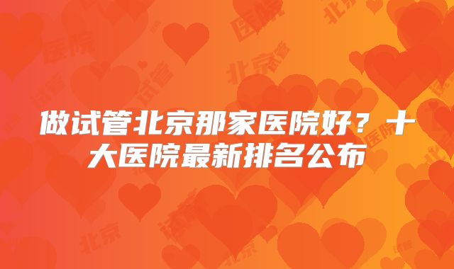 做试管北京那家医院好？十大医院最新排名公布