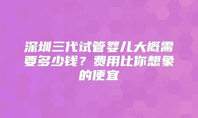 深圳三代试管婴儿大概需要多少钱？费用比你想象的便宜
