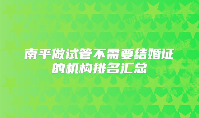 南平做试管不需要结婚证的机构排名汇总