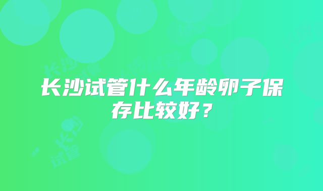 长沙试管什么年龄卵子保存比较好？
