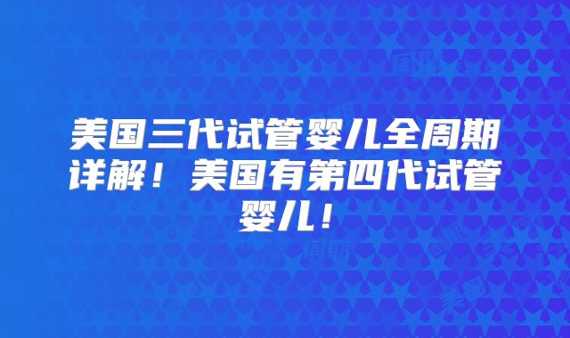 美国三代试管婴儿全周期详解！美国有第四代试管婴儿！