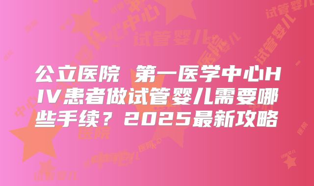 公立医院 第一医学中心HIV患者做试管婴儿需要哪些手续？2025最新攻略