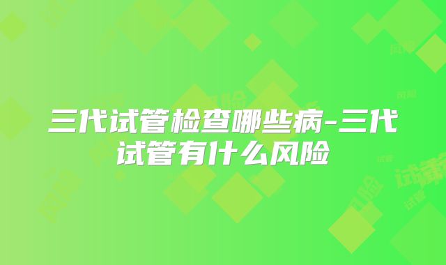 三代试管检查哪些病-三代试管有什么风险
