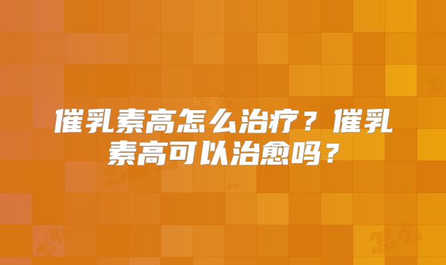 催乳素高怎么治疗?催乳素高可以治愈吗?