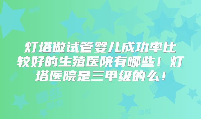 灯塔做试管婴儿成功率比较好的生殖医院有哪些！灯塔医院是三甲级的么！