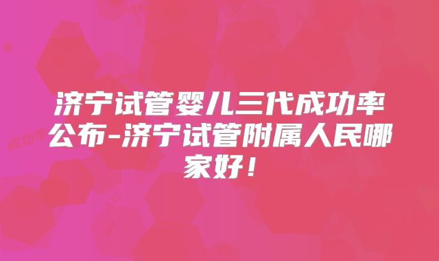 济宁试管婴儿三代成功率公布-济宁试管附属人民哪家好！