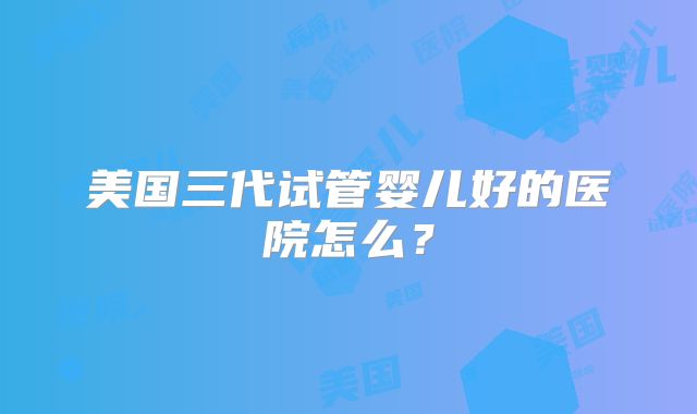 美国三代试管婴儿好的医院怎么？