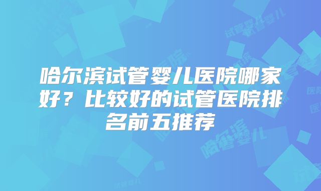 哈尔滨试管婴儿医院哪家好？比较好的试管医院排名前五推荐
