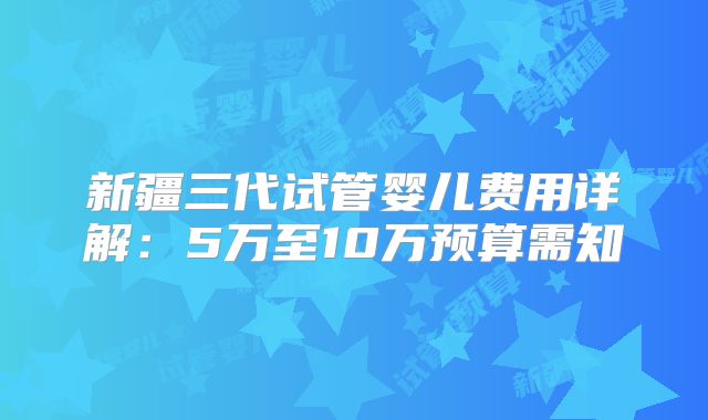 新疆三代试管婴儿费用详解：5万至10万预算需知