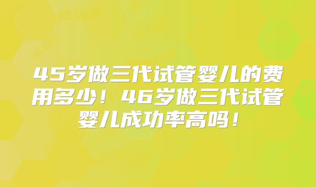 45岁做三代试管婴儿的费用多少！46岁做三代试管婴儿成功率高吗！