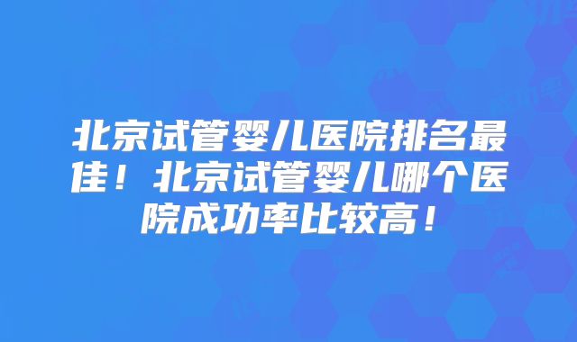 北京试管婴儿医院排名最佳!北京试管婴儿哪个医院成功率比较高!
