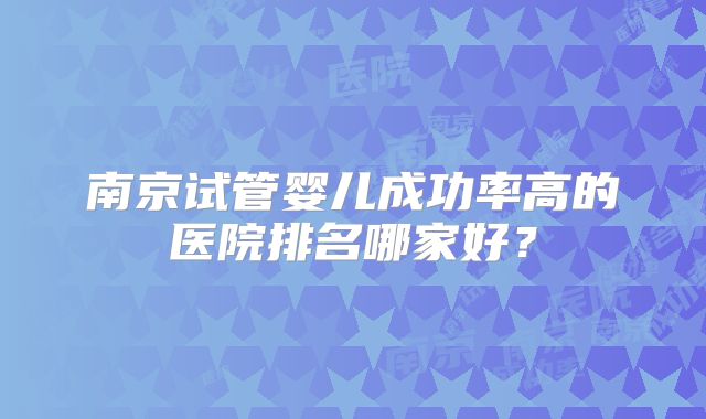 南京试管婴儿成功率高的医院排名哪家好？