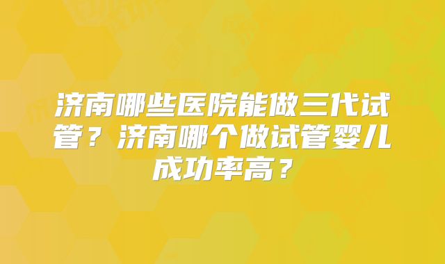济南哪些医院能做三代试管？济南哪个做试管婴儿成功率高？