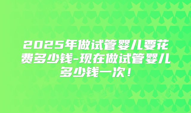 2025年做试管婴儿要花费多少钱-现在做试管婴儿多少钱一次！