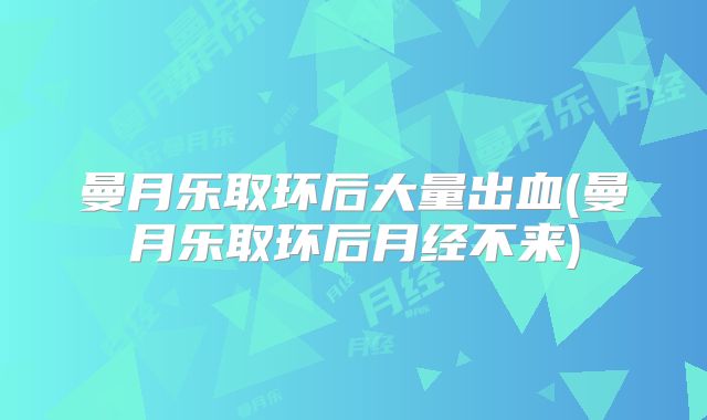 曼月乐取环后大量出血(曼月乐取环后月经不来)