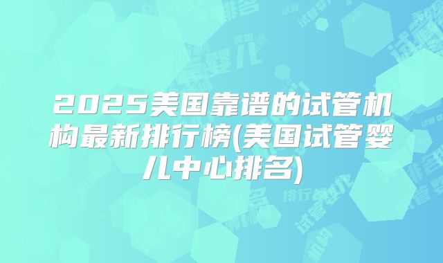 2025美国靠谱的试管机构最新排行榜(美国试管婴儿中心排名)