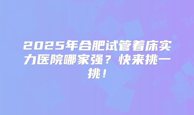 2025年合肥试管着床实力医院哪家强？快来挑一挑！