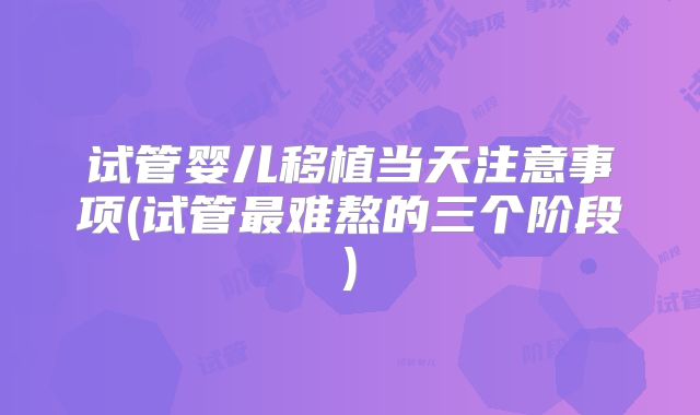 试管婴儿移植当天注意事项(试管最难熬的三个阶段)