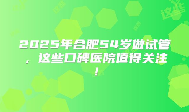 2025年合肥54岁做试管，这些口碑医院值得关注！