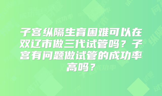 子宫纵隔生育困难可以在双辽市做三代试管吗?子宫有问题做试管的成功率高吗?