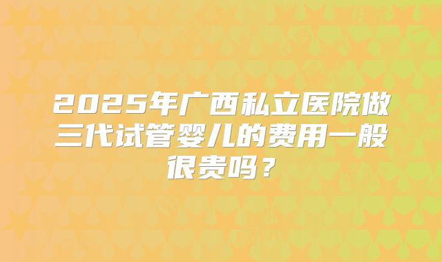 2025年广西私立医院做三代试管婴儿的费用一般很贵吗？