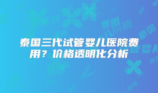 泰国三代试管婴儿医院费用?价格透明化分析