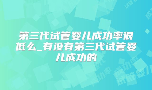 第三代试管婴儿成功率很低么_有没有第三代试管婴儿成功的