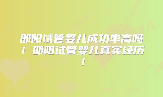 邵阳试管婴儿成功率高吗!邵阳试管婴儿真实经历!