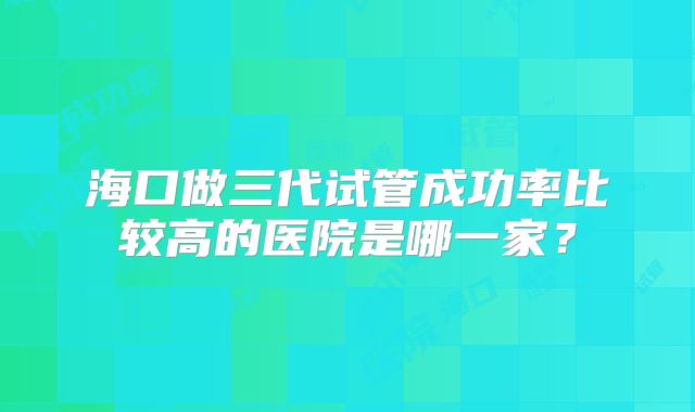 海口做三代试管成功率比较高的医院是哪一家？