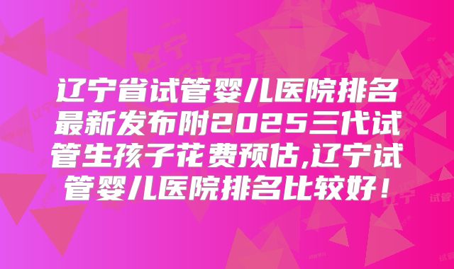 辽宁省试管婴儿医院排名最新发布附2025三代试管生孩子花费预估,辽宁试管婴儿医院排名比较好！