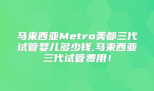 马来西亚Metro美都三代试管婴儿多少钱,马来西亚三代试管费用！