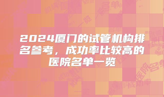 2024厦门的试管机构排名参考,成功率比较高的医院名单一览
