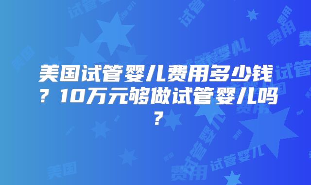 美国试管婴儿费用多少钱？10万元够做试管婴儿吗？