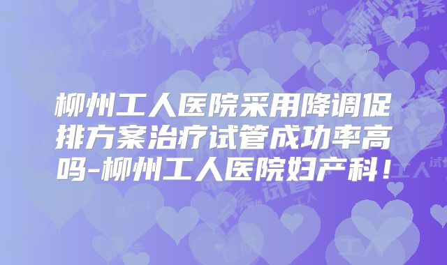 柳州工人医院采用降调促排方案治疗试管成功率高吗-柳州工人医院妇产科！