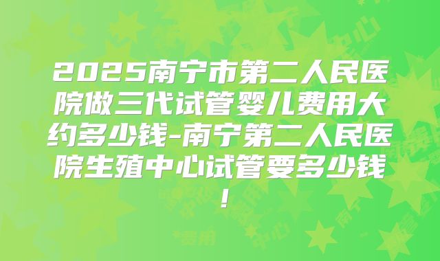 2025南宁市第二人民医院做三代试管婴儿费用大约多少钱-南宁第二人民医院生殖中心试管要多少钱！