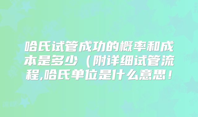 哈氏试管成功的概率和成本是多少（附详细试管流程,哈氏单位是什么意思！