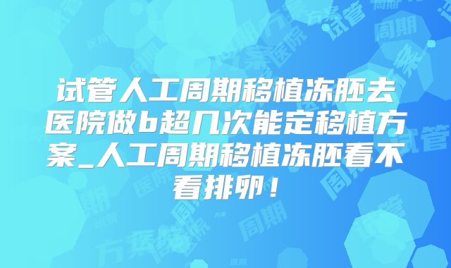 试管人工周期移植冻胚去医院做b超几次能定移植方案_人工周期移植冻胚看不看排卵！