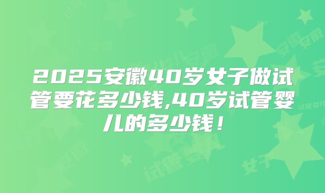 2025安徽40岁女子做试管要花多少钱,40岁试管婴儿的多少钱！