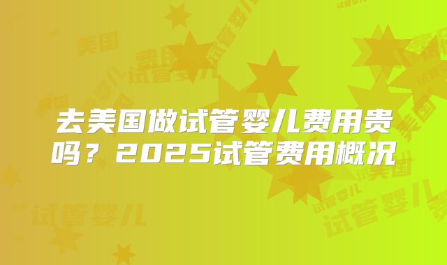 去美国做试管婴儿费用贵吗？2025试管费用概况