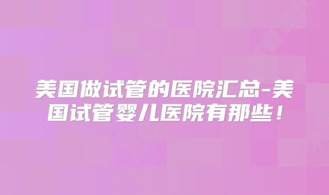 美国做试管的医院汇总-美国试管婴儿医院有那些!