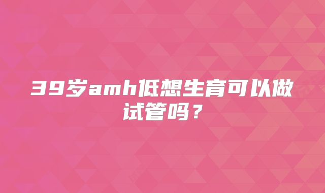 39岁amh低想生育可以做试管吗?