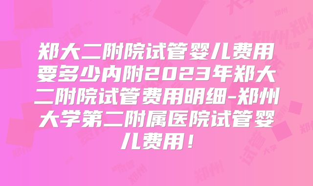 郑大二附院试管婴儿费用要多少内附2023年郑大二附院试管费用明细-郑州大学第二附属医院试管婴儿费用！