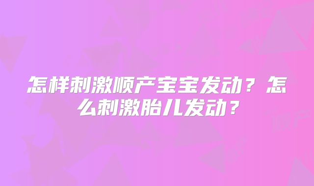 怎样刺激顺产宝宝发动？怎么刺激胎儿发动？