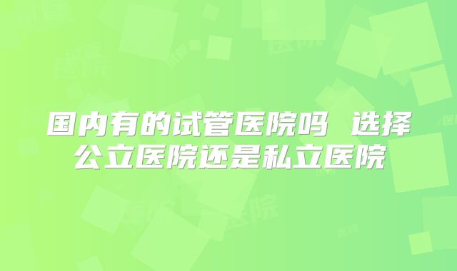 国内有的试管医院吗 选择公立医院还是私立医院