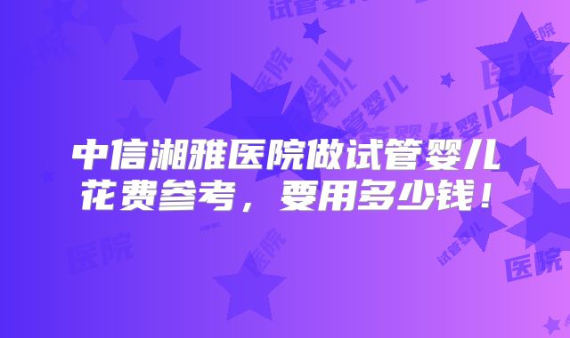 中信湘雅医院做试管婴儿花费参考,要用多少钱!